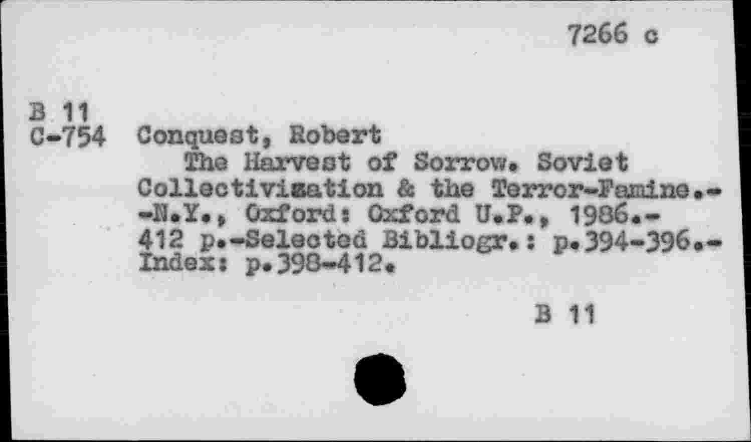 ﻿7266 c
B 11
C-754 Conquest, Robert
The Harvest of Sorrow. Soviet Collectivisation & the Terror-Famine -K.Y., Oxfords Oxford U.P., 1986.-412 p.-Selected Bibliogr.: p.394-396 Index: p.398-412.
B 11